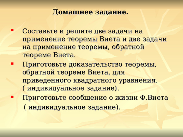 Домашнее задание. Составьте  и решите две задачи на применение теоремы Виета и две задачи на применение теоремы, обратной теореме Виета. Приготовьте доказательство теоремы, обратной теореме Виета, для приведенного квадратного уравнения. ( индивидуальное задание). Приготовьте сообщение о жизни Ф.Виета  ( индивидуальное задание). 