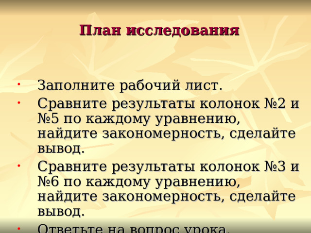 План исследования  Заполните рабочий лист. Сравните результаты колонок №2 и №5 по каждому уравнению, найдите закономерность, сделайте вывод. Сравните результаты колонок №3 и №6 по каждому уравнению, найдите закономерность, сделайте вывод. Ответьте на вопрос урока. 