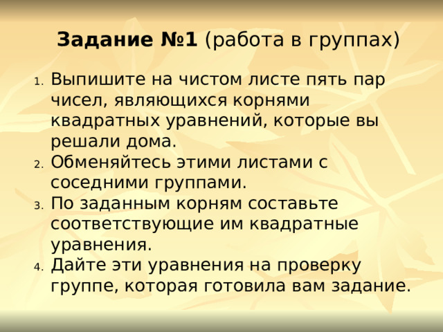 Задание №1 (работа в группах) Выпишите на чистом листе пять пар чисел, являющихся корнями квадратных уравнений, которые вы решали дома. Обменяйтесь этими листами с соседними группами. По заданным корням составьте соответствующие им квадратные уравнения. Дайте эти уравнения на проверку группе, которая готовила вам задание. 