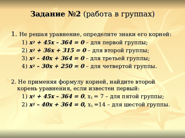 Задание №2 (работа в группах) 1. Не решая уравнение, определите знаки его корней:  1) х 2 + 45х – 364 = 0 – для первой группы;  2) х 2 + 36х + 315 = 0 – для второй группы;  3) х 2 – 40х + 364 =  0 – для третьей группы;  4) х 2 – 30х + 250 = 0 – для четвертой группы. 2. Не применяя формулу корней, найдите второй корень уравнения, если известен первый:  1) х 2 + 45х – 364 = 0 , х 1 = 7 – для пятой группы;  2) х 2 – 40х + 364 = 0 , х 1 =14 – для шестой группы.  