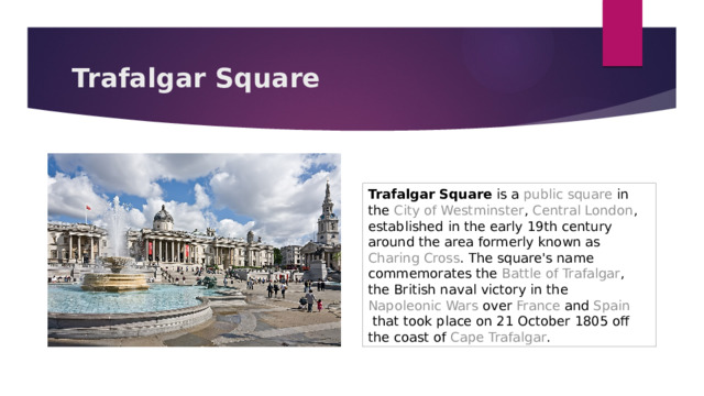 Trafalgar Square Trafalgar Square  is a  public square  in the  City of Westminster ,  Central London , established in the early 19th century around the area formerly known as  Charing Cross . The square's name commemorates the  Battle of Trafalgar , the  British naval  victory in the  Napoleonic Wars  over  France  and  Spain  that took place on 21 October 1805 off the coast of  Cape Trafalgar . 