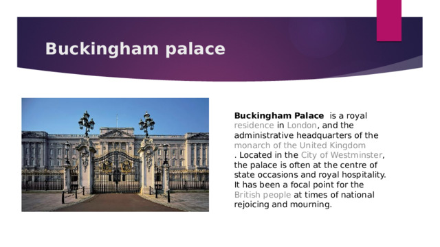 Buckingham palace Buckingham Palace   is a royal  residence  in  London , and the administrative headquarters of the  monarch of the United Kingdom . Located in the  City of Westminster , the palace is often at the centre of state occasions and royal hospitality. It has been a focal point for the  British people  at times of national rejoicing and mourning. 