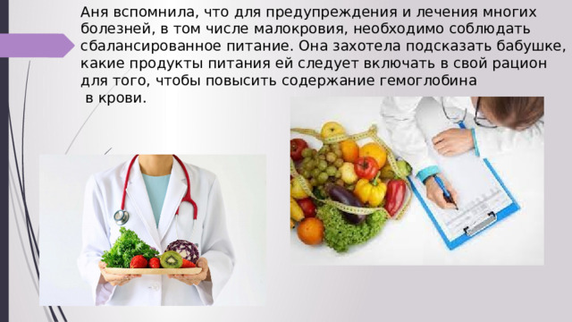 Аня вспомнила, что для предупреждения и лечения многих болезней, в том числе малокровия, необходимо соблюдать сбалансированное питание. Она захотела подсказать бабушке, какие продукты питания ей следует включать в свой рацион для того, чтобы повысить содержание гемоглобина  в крови. 