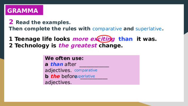 GRAMMAR 2 Read the examples. Then complete the rules with comparative and superlative . 1 Teenage life looks more exciting than it was. 2 Technology is the greatest change. We often use: a than after ____________ adjectives. b the before ___________ adjectives. comparative superlative 