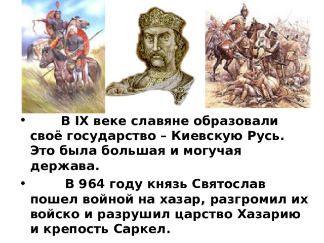  В IX веке славяне образовали своё государство – Киевскую Русь. Это была большая и могучая держава.  В 964 году князь Святослав пошел войной на хазар, разгромил их войско и разрушил царство Хазарию и крепость Саркел. 