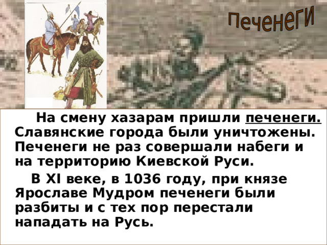  На смену хазарам пришли печенеги. Славянские города были уничтожены. Печенеги не раз совершали набеги и на территорию Киевской Руси.  В XI веке, в 1036 году, при князе Ярославе Мудром печенеги были разбиты и с тех пор перестали нападать на Русь. 
