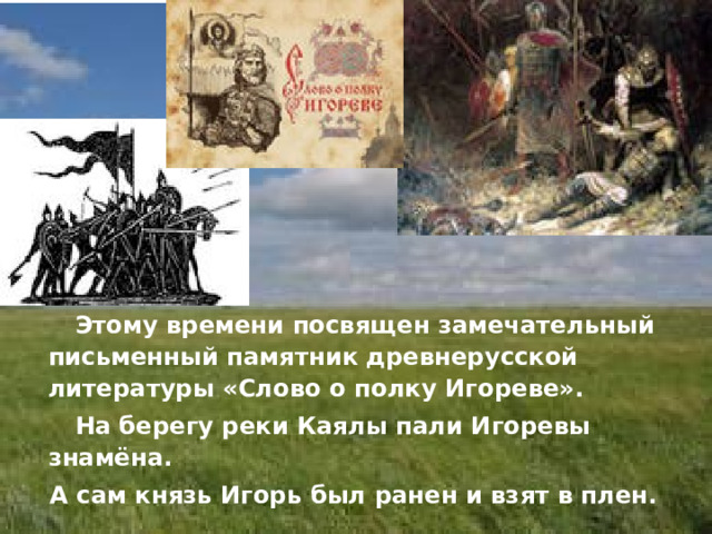  Этому времени посвящен замечательный письменный памятник древнерусской литературы «Слово о полку Игореве».  На берегу реки Каялы пали Игоревы знамёна.  А сам князь Игорь был ранен и взят в плен. 
