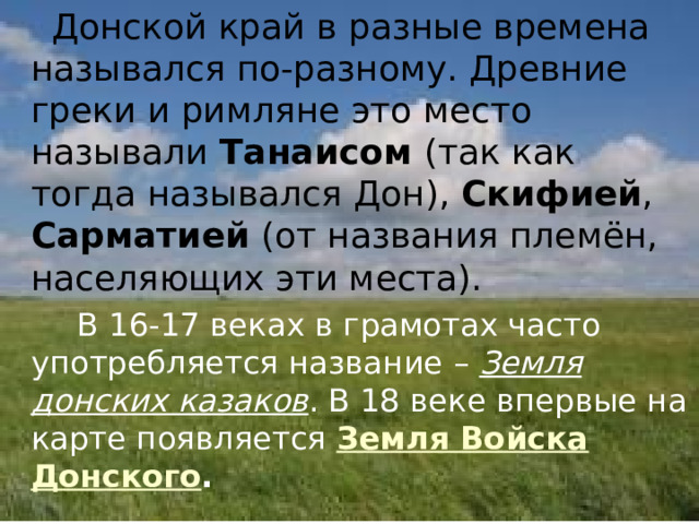  Донской край в разные времена назывался по-разному. Древние греки и римляне это место называли Танаисом (так как тогда назывался Дон), Скифией , Сарматией (от названия племён, населяющих эти места).   В 16-17 веках в грамотах часто употребляется название – Земля донских казаков . В 18 веке впервые на карте появляется Земля Войска Донского . 