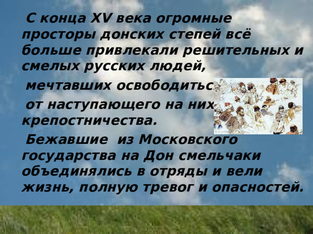  С конца XV века огромные просторы донских степей всё больше привлекали решительных и смелых русских людей,  мечтавших освободиться  от наступающего на них крепостничества.  Бежавшие из Московского государства на Дон смельчаки объединялись в отряды и вели жизнь, полную тревог и опасностей. 