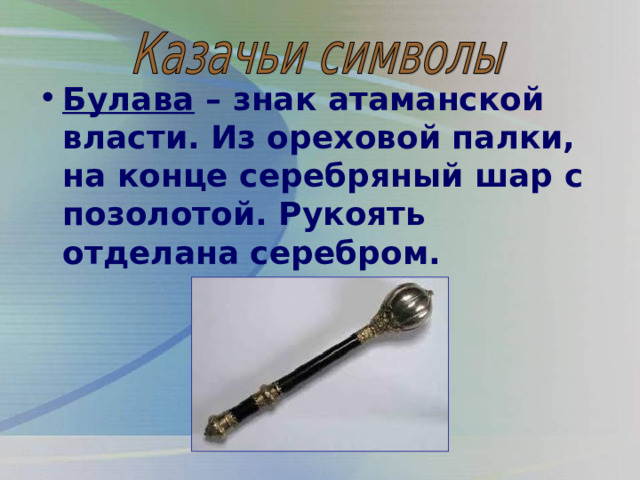 Булава – знак атаманской власти. Из ореховой палки, на конце серебряный шар с позолотой. Рукоять отделана серебром. 