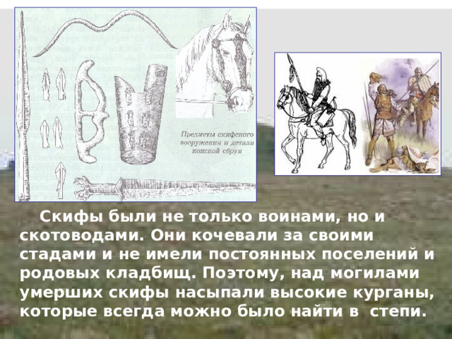  Скифы были не только воинами, но и скотоводами. Они кочевали за своими стадами и не имели постоянных поселений и родовых кладбищ. Поэтому, над могилами умерших скифы насыпали высокие курганы, которые всегда можно было найти в степи. 
