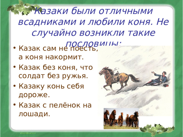 Казаки были отличными всадниками и любили коня. Не случайно возникли такие пословицы: Казак сам не поесть, а коня накормит. Казак без коня, что солдат без ружья. Казаку конь себя дороже. Казак с пелёнок на лошади.  