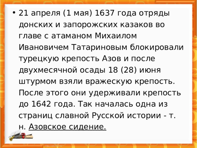 21 апреля (1 мая) 1637 года отряды донских и запорожских казаков во главе с атаманом Михаилом Ивановичем Татариновым блокировали турецкую крепость Азов и после двухмесячной осады 18 (28) июня штурмом взяли вражескую крепость. После этого они удерживали крепость до 1642 года. Так началась одна из страниц славной Русской истории - т. н. Азовское сидение.   