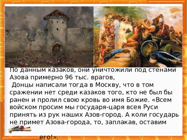  По данным казаков, они уничтожили под стенами Азова примерно 96 тыс. врагов,  Донцы написали тогда в Москву, что в том сражении нет среди казаков того, кто не был бы ранен и пролил свою кровь во имя Божие. «Всем войском просим мы государя-царя всея Руси принять из рук наших Азов-город. А коли государь не примет Азова-города, то, заплакав, оставим  его!».   