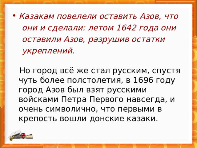Казакам повелели оставить Азов, что  они и сделали: летом 1642 года они  оставили Азов, разрушив остатки  укреплений.     Но город всё же стал русским, спустя чуть более полстолетия, в 1696 году город Азов был взят русскими войсками Петра Первого навсегда, и очень символично, что первыми в крепость вошли донские казаки. 