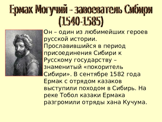 Он – один из любимейших героев русской истории. Прославившийся в период присоединения Сибири к Русскому государству – знаменитый «покоритель Сибири». В сентябре 1582 года Ермак с отрядом казаков выступили походом в Сибирь. На реке Тобол казаки Ермака разгромили отряды хана Кучума. 