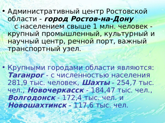 Административный центр Ростовской области - город Ростов-на-Дону с населением свыше 1 млн. человек - крупный промышленный, культурный и научный центр, речной порт, важный транспортный узел.  Крупными городами области являются: Таганрог  - с численностью населения 281,9 тыс. человек, Шахты - 254,7 тыс. чел., Новочеркасск  - 184,47 тыс. чел., Волгодонск - 172,4 тыс. чел. и Новошахтинск  - 117,6 тыс. чел. 