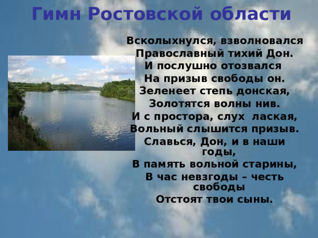 Гимн Ростовской области Всколыхнулся, взволновался Православный тихий Дон. И послушно отозвался На призыв свободы он. Зеленеет степь донская, Золотятся волны нив. И с простора, слух лаская,  Вольный слышится призыв. Славься, Дон, и в наши годы, В память вольной старины, В час невзгоды – честь свободы Отстоят твои сыны.  