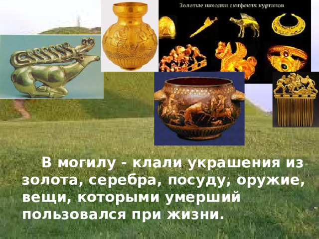  В могилу - клали украшения из золота, серебра, посуду, оружие, вещи, которыми умерший пользовался при жизни. 