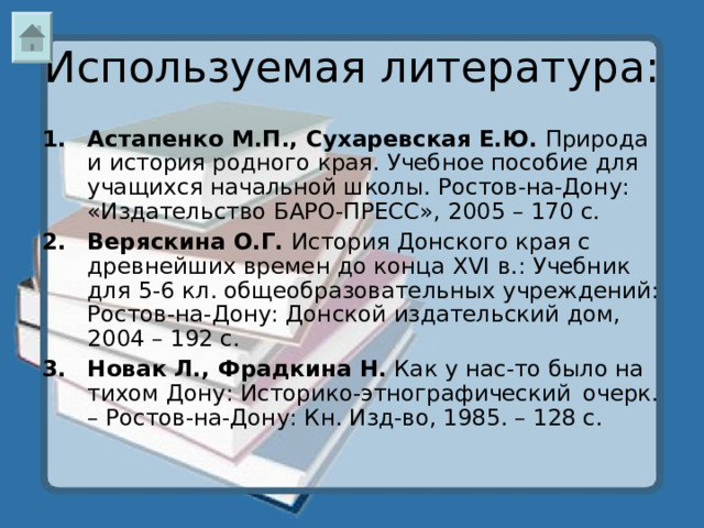 Используемая литература: Астапенко М.П., Сухаревская Е.Ю. Природа и история родного края. Учебное пособие для учащихся начальной школы. Ростов-на-Дону: «Издательство БАРО-ПРЕСС», 2005 – 170 с. Веряскина О.Г. История Донского края с древнейших времен до конца XVI в.: Учебник для 5-6 кл. общеобразовательных учреждений: Ростов-на-Дону: Донской издательский дом, 2004 – 192 с. Новак Л., Фрадкина Н. Как у нас-то было на тихом Дону: Историко-этнографический  очерк. – Ростов-на-Дону: Кн. Изд-во, 1985. – 128 с.  
