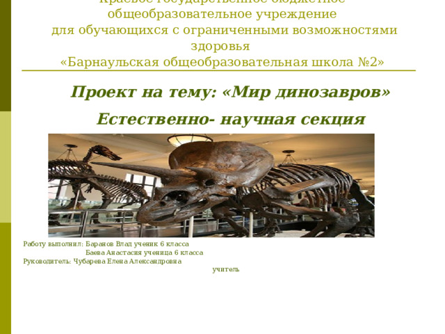      Министерство образования и науки Алтайского края  Краевое государственное бюджетное общеобразовательное учреждение  для обучающихся с ограниченными возможностями здоровья  «Барнаульская общеобразовательная школа №2»   Проект на тему: «Мир динозавров» Естественно- научная секция Работу выполнил: Баранов Влад ученик 6 класса  Баева Анастасия ученица 6 класса Руководитель: Чубарева Елена Александровна учитель  