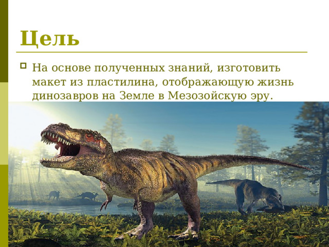 Цель На основе полученных знаний, изготовить макет из пластилина, отображающую жизнь динозавров на Земле в Мезозойскую эру. 