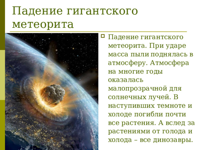 Падение гигантского метеорита Падение гигантского метеорита. При ударе масса пыли  поднялась в атмосферу. Атмосфера на многие годы оказалась малопрозрачной для солнечных лучей. В наступивших темноте и холоде погибли почти все растения. А вслед за растениями от голода и холода – все динозавры.   