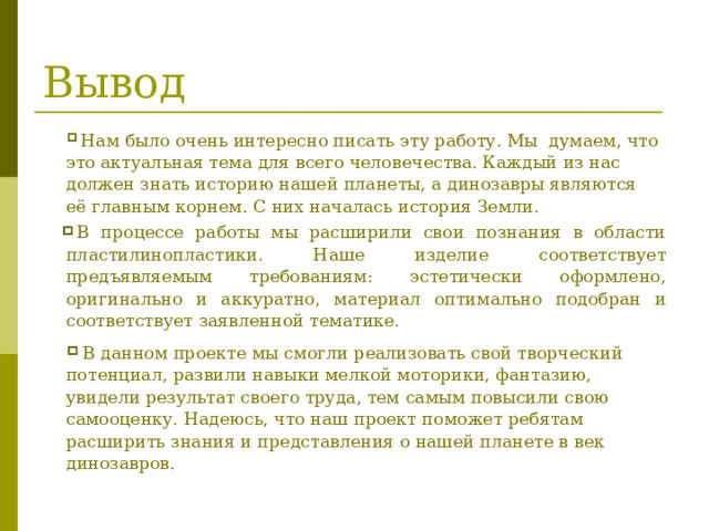 Вывод  Нам было очень интересно писать эту работу. Мы думаем, что это актуальная тема для всего человечества. Каждый из нас должен знать историю нашей планеты, а динозавры являются её главным корнем. С них началась история Земли. В процессе работы мы расширили свои познания в области пластилинопластики. Наше изделие соответствует предъявляемым требованиям: эстетически оформлено, оригинально и аккуратно, материал оптимально подобран и соответствует заявленной тематике.  В данном проекте мы смогли реализовать свой творческий потенциал, развили навыки мелкой моторики, фантазию, увидели результат своего труда, тем самым повысили свою самооценку. Надеюсь, что наш проект поможет ребятам расширить знания и представления о нашей планете в век динозавров. 