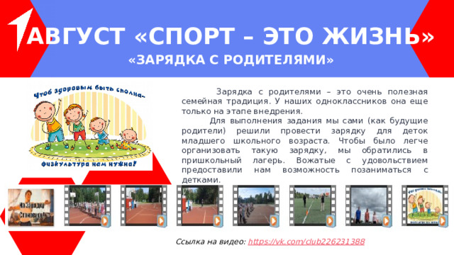 АВГУСТ « Спорт – ЭТО ЖИЗНЬ » « Зарядка с родителями »   Зарядка с родителями – это очень полезная семейная традиция. У наших одноклассников она еще только на этапе внедрения.  Для выполнения задания мы сами (как будущие родители) решили провести зарядку для деток младшего школьного возраста. Чтобы было легче организовать такую зарядку, мы обратились в пришкольный лагерь. Вожатые с удовольствием предоставили нам возможность позаниматься с детками.  Анюта с родителями сделали зарядку на свежем воздухе. Пока погода позволяет). Ссылка на видео: https ://vk.com/club226231388 