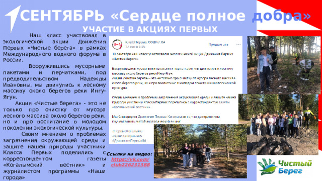 СЕНТЯБРЬ «Сердце полное добра»  УЧАСТИЕ В АКЦИЯХ ПЕРВЫХ   Наш класс участвовал в экологической акции Движения Первых «Чистые берега» в рамках Международного водного форума в России.  Вооружившись мусорными пакетами и перчатками, под предводительством Надежды Ивановны, мы двинулись к лесному массиву около берегов реки Ингу-Ягун.  Акция «Чистые берега» - это не только про очистку от мусора лесного массива около берегов реки, но и про воспитание в молодом поколении экологической культуры.  Своим мнением о проблемах загрязнения окружающей среды и защите нашей природы участники Класса Первых поделились с корреспондентом газеты «Когалымский вестник» и журналистом программы «Наши города»  Мы благодарим Движение Первых за то, что доверили нам поучаствовать в этой экологической акции! Ссылка на видео: https ://vk.com / club226231388 