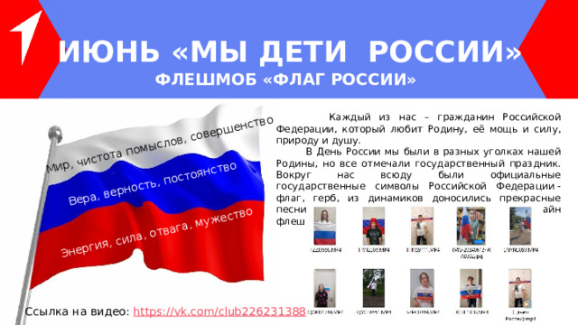 Мир, чистота помыслов, совершенство Вера, верность, постоянство Энергия, сила, отвага, мужество ИЮНЬ «МЫ ДЕТИ РОССИИ» ФЛЕШМОБ «ФЛАГ РОССИИ»  Каждый из нас – гражданин Российской Федерации, который любит Родину, её мощь и силу, природу и душу.  В День России мы были в разных уголках нашей Родины, но все отмечали государственный праздник. Вокруг нас всюду были официальные государственные символы Российской Федерации - флаг, герб, из динамиков доносились прекрасные песни о России. Поэтому организовать онлайн флешмоб «Флаг России» нам не составило труда! Ссылка на видео: https ://vk.com/club226231388 