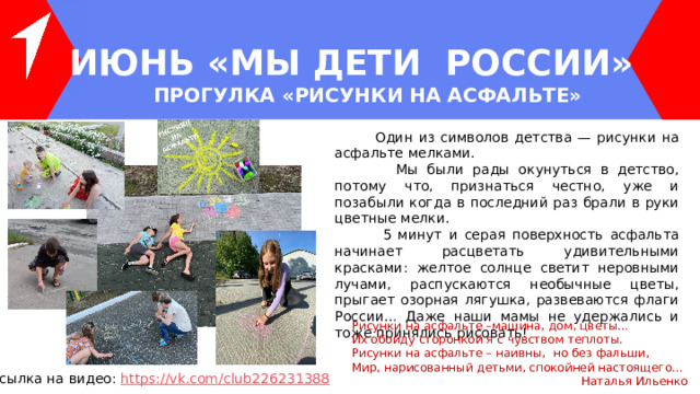 ИЮНЬ «МЫ ДЕТИ РОССИИ» ПРОГУЛКА «РИСУНКИ НА АСФАЛЬТЕ»  Один из символов детства — рисунки на асфальте мелками.  Мы были рады окунуться в детство, потому что, признаться честно, уже и позабыли когда в последний раз брали в руки цветные мелки.  5 минут и серая поверхность асфальта начинает расцветать удивительными красками: желтое солнце светит неровными лучами, распускаются необычные цветы, прыгает озорная лягушка, развеваются флаги России… Даже наши мамы не удержались и тоже принялись рисовать! Рисунки на асфальте –машина, дом, цветы…  Их обойду сторонкой я с чувством теплоты.  Рисунки на асфальте – наивны,  но без фальши,  Мир, нарисованный детьми, спокойней настоящего… Наталья Ильенко Ссылка на видео: https ://vk.com/club226231388 