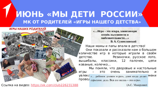 ИЮНЬ «МЫ ДЕТИ РОССИИ» МК ОТ РОДИТЕЛЕЙ «ИГРЫ НАШЕГО ДЕТСТВА»  Наши мамы и папы впали в детство!  Они показали и рассказали нам о большом количестве игр в которые играли в своём детстве. Резиночки, русское лото, вышибалы, классики, 12 палочек, цепи кованые, колечко...  Мы поняли, что дворовые и настольные игры – это очень занимательно и увлекательно. Надо больше времени проводить на свежем воздухе! Ссылка на видео: https ://vk.com/club226231388 