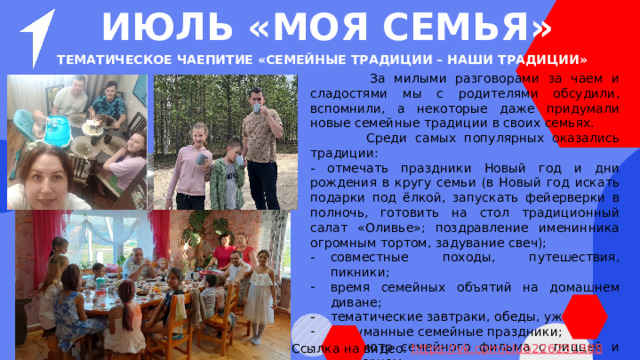 ИЮЛЬ «МОЯ СЕМЬЯ» Тематическое чаепитие «Семейные традиции – наши традиции»  За милыми разговорами за чаем и сладостями мы с родителями обсудили, вспомнили, а некоторые даже придумали новые семейные традиции в своих семьях.  Среди самых популярных оказались традиции: - отмечать праздники Новый год и дни рождения в кругу семьи (в Новый год искать подарки под ёлкой, запускать фейерверки в полночь, готовить на стол традиционный салат «Оливье»; поздравление именинника огромным тортом, задувание свеч); совместные походы, путешествия, пикники; время семейных объятий на домашнем диване; тематические завтраки, обеды, ужины; выдуманные семейные праздники; просмотр семейного фильма с пиццей и попкорном; игра вечерами в настольные игры… Ссылка на видео: https ://vk.com/club226231388 