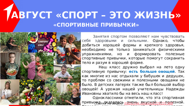 АВГУСТ « Спорт – ЭТО ЖИЗНЬ » « Спортивные привычки »   Занятия спортом позволяют нам чувствовать себя здоровыми и сильными. Однако, чтобы добиться хорошей формы и крепкого здоровья, необходимо не только заниматься физическими упражнениями, но и формировать полезные спортивные привычки, которые помогут сохранить тело и разум в хорошей форме.  Наш класс дружно выбрал на лето одну спортивную привычку: есть больше овощей . Так как многие из нас отдыхали у бабушек и дедушек, то проблем со свежими и полезными овощами не было. В детских лагерях также был большой выбор овощей! А урожая нашей учительницы Надежды Ивановны хватило бы на весь наш класс!  Одноклассники отметили, что эта спортивная привычка оказалась очень вкусной и полезной. Впереди осень, сезон овощей, будем укреплять нашу привычку. Ссылка на видео: https ://vk.com/club226231388 