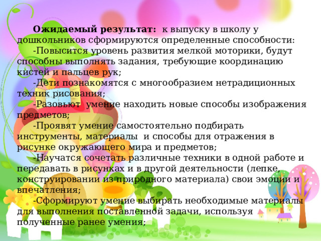   Ожидаемый результат:   к выпуску в школу у дошкольников сформируются определенные способности: -Повысится уровень развития мелкой моторики, будут способны выполнять задания, требующие координацию кистей и пальцев рук; -Дети познакомятся с многообразием нетрадиционных техник рисования; -Разовьют  умение находить новые способы изображения предметов; -Проявят умение самостоятельно подбирать инструменты, материалы  и способы для отражения в рисунке окружающего мира и предметов; -Научатся сочетать различные техники в одной работе и передавать в рисунках и в другой деятельности (лепке, конструировании из природного материала) свои эмоции и впечатления; -Сформируют умение выбирать необходимые материалы для выполнения поставленной задачи, используя полученные ранее умения; 