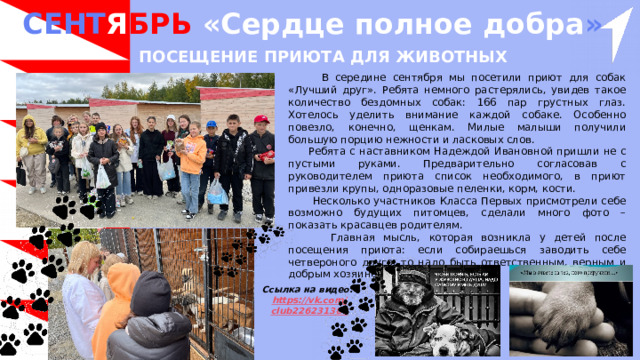 СЕНТ Я БРЬ «Сердце полное добра »  Посещение приюта для животных  В середине сентября мы посетили приют для собак «Лучший друг». Ребята немного растерялись, увидев такое количество бездомных собак: 166 пар грустных глаз. Хотелось уделить внимание каждой собаке. Особенно повезло, конечно, щенкам. Милые малыши получили большую порцию нежности и ласковых слов.  Ребята с наставником Надеждой Ивановной пришли не с пустыми руками. Предварительно согласовав с руководителем приюта список необходимого, в приют привезли крупы, одноразовые пеленки, корм, кости.  Несколько участников Класса Первых присмотрели себе возможно будущих питомцев, сделали много фото – показать красавцев родителям.  Главная мысль, которая возникла у детей после посещения приюта: если собираешься заводить себе четвероного друга, то надо быть ответственным, верным и добрым хозяином. Ссылка на видео: https ://vk.com / club226231388 