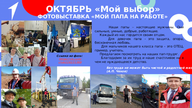 ОКТЯБРЬ «Мой выбор» »  Фотовыставка «Мой папа на работе»  Наши папы – настоящие мужчины. Они сильные, умные, добрые, работящие.  Каждый из нас гордится своим отцом.  Для девочек папа - это защита, опора, бесконечная любовь.  Для мальчиков нашего класса папа – это ОТЕЦ, пример, учитель.  Предлагаем посмотреть на наших пап-трудяг.  Благодарим за их труд и наше счастливое ни в чем не нуждающееся детство. Ссылка на фото: https ://vk.com / club226231388  Без труда не может быть чистой и радостной жизни. (А.П. Чехов) 