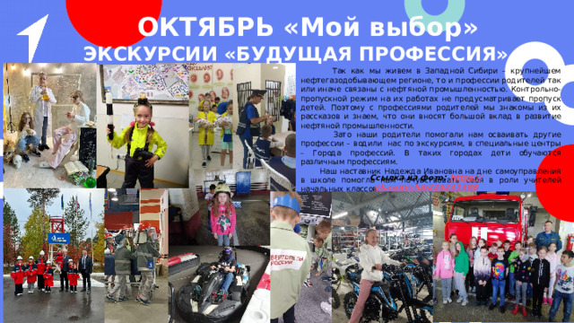 ОКТЯБРЬ «Мой выбор» »  Экскурсии «Будущая профессия»  Так как мы живем в Западной Сибири – крупнейшем нефтегазодобывающем регионе, то и профессии родителей так или иначе связаны с нефтяной промышленностью. Контрольно-пропускной режим на их работах не предусматривает пропуск детей. Поэтому с профессиями родителей мы знакомы из их рассказов и знаем, что они вносят большой вклад в развитие нефтяной промышленности.  Зато наши родители помогали нам осваивать другие профессии – водили нас по экскурсиям, в специальные центры – Города профессий. В таких городах дети обучаются различным профессиям.  Наш наставник Надежда Ивановна на дне самоуправления в школе помогла нам почувствовать себя в роли учителей начальных классов. Ссылка на фото: https :// vk.com/club226231388 