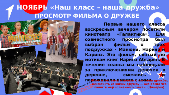 Ссылка на фото: https ://vk.com / club226231388 НОЯБРЬ «Наш класс – наша дружба» Просмотр фильма о дружбе  Первые нашего класса воскресным вечером посетили кинотеатр «Галактика». Для совместного просмотра был выбран фильм о трех подружках - Манюни, Наринэ и Каринэ. Это фильм, снятый по мотивам книг Наринэ Абгарян. В течение сеанса мы наблюдали за приключениями девочек в деревне, смеялись и переживали вместе с ними. «В мире нет ничего лучше и приятнее дружбы; исключить из жизни дружбу — все равно что лишить мир солнечного света». (Цицерон) 