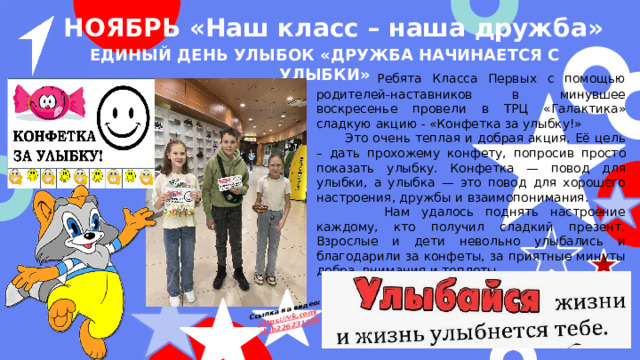 Ссылка на видео: https ://vk.com / club226231388 НОЯБРЬ «Наш класс – наша дружба» Единый день улыбок «Дружба начинается с улыбки»  Ребята Класса Первых с помощью родителей-наставников в минувшее воскресенье провели в ТРЦ «Галактика» сладкую акцию - «Конфетка за улыбку!»  Это очень теплая и добрая акция. Её цель – дать прохожему конфету, попросив просто показать улыбку. Конфетка — повод для улыбки, а улыбка — это повод для хорошего настроения, дружбы и взаимопонимания.  Нам удалось поднять настроение каждому, кто получил сладкий презент. Взрослые и дети невольно улыбались и благодарили за конфеты, за приятные минуты добра, внимания и теплоты.  Акция прошла «на ура»! 