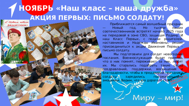 Ссылка на фото: https ://vk.com / club226231388 НОЯБРЬ «Наш класс – наша дружба» Акция первых: Письмо солдату!  Приближается самый волшебный праздник — Новый год. Но тысячи наших соотечественников встретят начало 2025 года на передовой в зоне СВО, защищая Родину. И наш Класс Первых, с подачи родителей-наставников и Надежды Ивановны, решил присоединиться к акции Движения Первых – письмо солдату.  Мы подготовили для солдат новогодние послания. Военнослужащим будет приятно, что о них помнят, переживают за них, любят их. Мы старались подобрать такие слова поздравлений, поддержки, восхищения и благодарности, чтобы в преддверии праздника солдаты зарядились положительными эмоциями. Верим, что это дорогого стоит! 