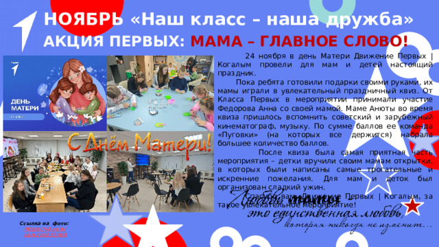 НОЯБРЬ «Наш класс – наша дружба» Акция первых: Мама – главное слово!  24 ноября в день Матери Движение Первых | Когалым провели для мам и детей настоящий праздник.  Пока ребята готовили подарки своими руками, их мамы играли в увлекательный праздничный квиз. От Класса Первых в мероприятии принимали участие Федорова Анна со своей мамой. Маме Анюты во время квиза пришлось вспомнить советский и зарубежный кинематограф, музыку. По сумме баллов ее команда «Пуговки» (на которых все держится) набрала большее количество баллов.  После квиза была самая приятная часть мероприятия – детки вручили своим мамам открытки, в которых были написаны самые трогательные и искренние пожелания. Для мам и деток был организован сладкий ужин.  Спасибо вам, Движение Первых | Когалым, за такое увлекательное мероприятие! Ссылка на фото: https ://vk.com / club226231388 
