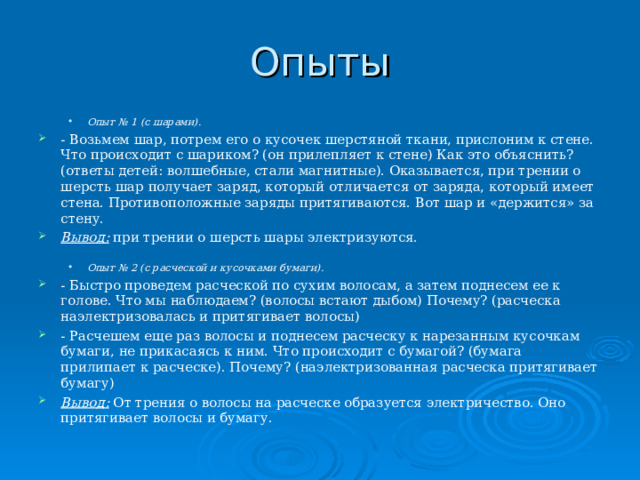 Опыты Опыт № 1 (с шарами). Опыт № 1 (с шарами). - Возьмем шар, потрем его о кусочек шерстяной ткани, прислоним к стене. Что происходит с шариком? (он прилепляет к стене) Как это объяснить? (ответы детей: волшебные, стали магнитные). Оказывается, при трении о шерсть шар получает заряд, который отличается от заряда, который имеет стена. Противоположные заряды притягиваются. Вот шар и «держится» за стену. Вывод: при трении о шерсть шары электризуются.   Опыт № 2 (с расческой и кусочками бумаги). Опыт № 2 (с расческой и кусочками бумаги). - Быстро проведем расческой по сухим волосам, а затем поднесем ее к голове. Что мы наблюдаем? (волосы встают дыбом) Почему? (расческа наэлектризовалась и притягивает волосы) - Расчешем еще раз волосы и поднесем расческу к нарезанным кусочкам бумаги, не прикасаясь к ним. Что происходит с бумагой? (бумага прилипает к расческе). Почему? (наэлектризованная расческа притягивает бумагу) Вывод: От трения о волосы на расческе образуется электричество. Оно притягивает волосы и бумагу.  