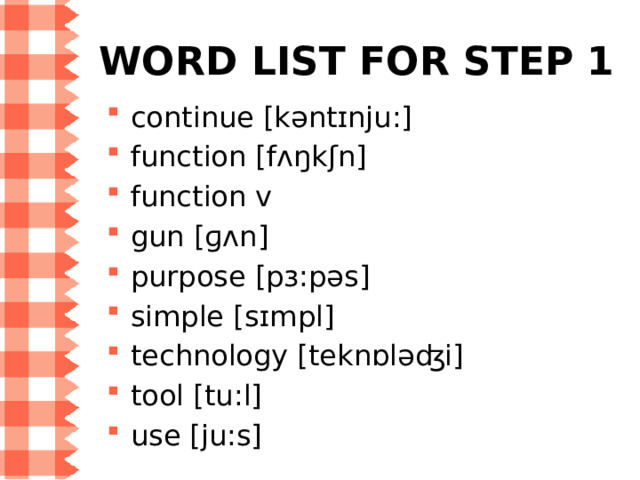 WORD LIST for Step 1 continue [kəntɪnju:]  function [fʌŋkʃn] function v  gun [ɡʌn] purpose [pɜ:pəs] simple [sɪmpl] technology [teknɒləʤi] tool [tu:l] use [ju:s] 