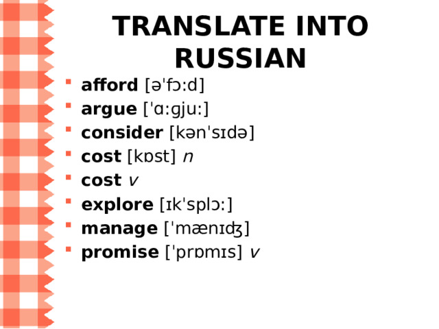 WORD LIST for Step 5 afford  [əˈfɔ:d] — позволять себе argue  [ˈɑ:ɡju:] — спорить, обсуждать, доказывать consider  [kənˈsɪdə] — считать, полагать, принимать во внимание, рассматривать cost  [kɒst]  n  — стоимость, цена cost   v  — стоить explore  [ɪkˈsplɔ:] — исследовать manage  [ˈmænɪʤ] — справиться, суметь сделать что-то promise  [ˈprɒmɪs]  v  — обещать 