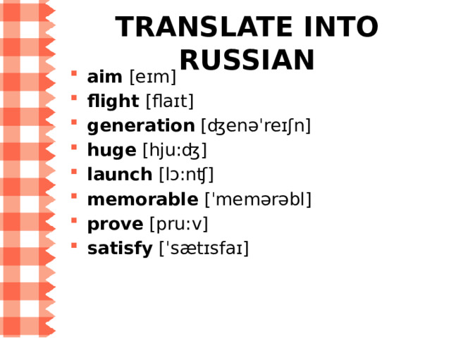 WORD LIST for Step 7 aim  [eɪm] — цель flight  [flaɪt] — полёт; авиарейс generation  [ʤenəˈreɪʃn] — поколение huge  [hju:ʤ] — огромный launch  [lɔ:nʧ] — запускать ( в небо ), спускать ( на воду ) memorable  [ˈmemərəbl] — памятный prove  [pru:v] — 1) доказывать; 2) оказываться satisfy  [ˈsætɪsfaɪ] — удовлетворять 