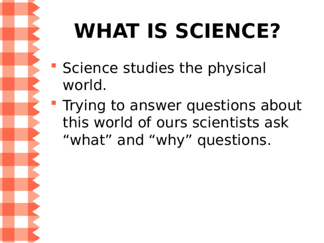 What is science? Science studies the physical world. Trying to answer questions about this world of ours scientists ask “what” and “why” questions. 