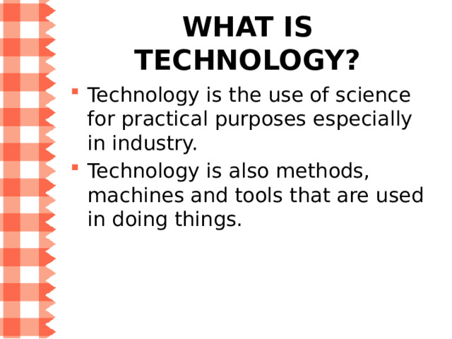 What is technology? Technology is the use of science for practical purposes especially in industry. Technology is also methods, machines and tools that are used in doing things. 