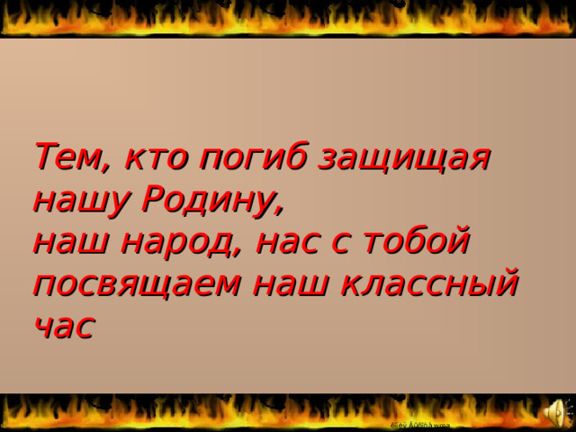 Тем, кто погиб защищая нашу Родину, наш народ, нас с тобой посвящаем наш классный час 